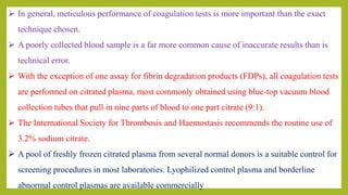  In general, meticulous performance of coagulation tests is more important than the exact
technique chosen.
 A poorly collected blood sample is a far more common cause of inaccurate results than is
technical error.
 With the exception of one assay for fibrin degradation products (FDPs), all coagulation tests
are performed on citrated plasma, most commonly obtained using blue-top vacuum blood
collection tubes that pull in nine parts of blood to one part citrate (9:1).
 The International Society for Thrombosis and Haemostasis recommends the routine use of
3.2% sodium citrate.
 A pool of freshly frozen citrated plasma from several normal donors is a suitable control for
screening procedures in most laboratories. Lyophilized control plasma and borderline
abnormal control plasmas are available commercially
 