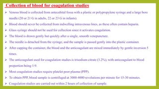 Collection of blood for coagulation studies
 Venous blood is collected from antecubital fossa with a plastic or polypropylene syringe and a large bore
needle (20 or 21 G in adults, 22 or 23 G in infants).
 Blood should never be collected from indwelling intravenous lines, as these often contain heparin.
 Glass syringe should not be used for collection since it activates coagulation.
 The blood is drawn gently but quickly after a single, smooth venepuncture.
 The needle is detached from the syringe, and the sample is passed gently into the plastic container.
 After capping the container, the blood and the anticoagulant are mixed immediately by gentle inversion 5
times.
 The anticoagulant used for coagulation studies is trisodium citrate (3.2%), with anticoagulant to blood
proportion being 1:9.
 Most coagulation studies require platelet poor plasma (PPP).
 To obtain PPP, blood sample is centrifuged at 3000-4000 revolutions per minute for 15-30 minutes.
 Coagulation studies are carried out within 2 hours of collection of sample.
 