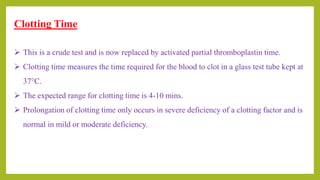 Clotting Time
 This is a crude test and is now replaced by activated partial thromboplastin time.
 Clotting time measures the time required for the blood to clot in a glass test tube kept at
37°C.
 The expected range for clotting time is 4-10 mins.
 Prolongation of clotting time only occurs in severe deficiency of a clotting factor and is
normal in mild or moderate deficiency.
 