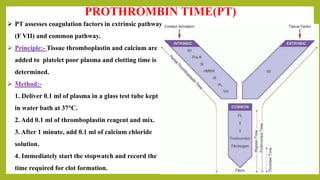 PROTHROMBIN TIME(PT)
 PT assesses coagulation factors in extrinsic pathway
(F VII) and common pathway.
 Principle:- Tissue thromboplastin and calcium are
added to platelet poor plasma and clotting time is
determined.
 Method:-
1. Deliver 0.1 ml of plasma in a glass test tube kept
in water bath at 37°C.
2. Add 0.1 ml of thromboplastin reagent and mix.
3. After 1 minute, add 0.1 ml of calcium chloride
solution.
4. Immediately start the stopwatch and record the
time required for clot formation.
 