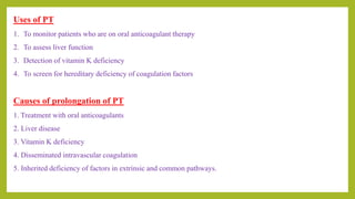 Causes of prolongation of PT
1. Treatment with oral anticoagulants
2. Liver disease
3. Vitamin K deficiency
4. Disseminated intravascular coagulation
5. Inherited deficiency of factors in extrinsic and common pathways.
Uses of PT
1. To monitor patients who are on oral anticoagulant therapy
2. To assess liver function
3. Detection of vitamin K deficiency
4. To screen for hereditary deficiency of coagulation factors
 