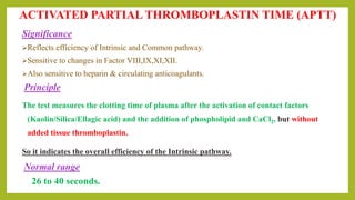Significance
Reflects efficiency of Intrinsic and Common pathway.
Sensitive to changes in Factor VIII,IX,XI,XII.
Also sensitive to heparin & circulating anticoagulants.
Principle
The test measures the clotting time of plasma after the activation of contact factors
(Kaolin/Silica/Ellagic acid) and the addition of phospholipid and CaCl2, but without
added tissue thromboplastin.
So it indicates the overall efficiency of the Intrinsic pathway.
Normal range
26 to 40 seconds.
ACTIVATED PARTIAL THROMBOPLASTIN TIME (APTT)
 