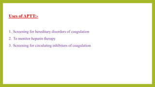 Uses of APTT:-
1. Screening for hereditary disorders of coagulation
2. To monitor heparin therapy
3. Screening for circulating inhibitors of coagulation
 