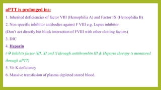 aPTT is prolonged in:-
1. Inherited deficiencies of factor VIII (Hemophilia A) and Factor IX (Hemophilia B)
2. Non specific inhibitor antibodies against F VIII e.g. Lupus inhibitor
(Don’t act directly but block interaction of FVIII with other clotting factors)
3. DIC
4. Heparin
( Inhibits factor XII, XI and X through antithrombin III & Heparin therapy is monitored
through aPTT)
5. Vit K deficiency
6. Massive transfusion of plasma depleted stored blood.
 