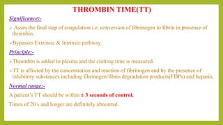Significance:-
 Asses the final step of coagulation i.e. conversion of fibrinogen to fibrin in presence of
thrombin.
Bypasses Extrinsic & Intrinsic pathway.
Principle:-
Thrombin is added to plasma and the clotting time is measured.
TT is affected by the concentration and reaction of fibrinogen and by the presence of
inhibitory substances including fibrinogen/fibrin degradation products(FDPs) and heparin.
Normal range:-
A patient’s TT should be within ± 3 seconds of control.
Times of 20 s and longer are definitely abnormal.
THROMBIN TIME(TT)
 