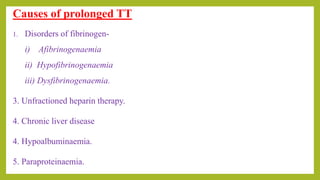 Causes of prolonged TT
1. Disorders of fibrinogen-
i) Afibrinogenaemia
ii) Hypofibrinogenaemia
iii) Dysfibrinogenaemia.
3. Unfractioned heparin therapy.
4. Chronic liver disease
4. Hypoalbuminaemia.
5. Paraproteinaemia.
 