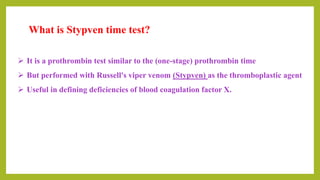  It is a prothrombin test similar to the (one-stage) prothrombin time
 But performed with Russell's viper venom (Stypven) as the thromboplastic agent
 Useful in defining deficiencies of blood coagulation factor X.
What is Stypven time test?
 