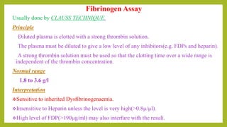 Usually done by CLAUSS TECHNIQUE.
Principle
Diluted plasma is clotted with a strong thrombin solution.
The plasma must be diluted to give a low level of any inhibitors(e.g. FDPs and heparin).
A strong thrombin solution must be used so that the clotting time over a wide range is
independent of the thrombin concentration.
Normal range
1.8 to 3.6 g/l
Interpretation
Sensitive to inherited Dysfibrinogenaemia.
Insensitive to Heparin unless the level is very high(>0.8µ/µl).
High level of FDP(>190µg/ml) may also interfare with the result.
Fibrinogen Assay
 