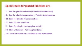 Specific tests for platelet functions are -
I. Test for platelet adhesion (Glass bead column test)
II. Test for platelet aggregation ~ Platelet Aggregometry
III. Tests for platelet release reaction
IV. Tests for clot retraction
V. Tests for platelet procoagulant activity
VI. Flow Cytometry ~ GP receptor status
VII. Tests for defects in Arachidonic acid metabolism
 