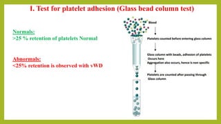 I. Test for platelet adhesion (Glass bead column test)
Normals:
>25 % retention of platelets Normal
Abnormals:
<25% retention is observed with vWD
 