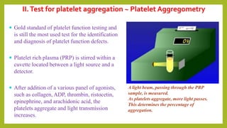 II.Test for platelet aggregation ~ Platelet Aggregometry
 Gold standard of platelet function testing and
is still the most used test for the identification
and diagnosis of platelet function defects.
 Platelet rich plasma (PRP) is stirred within a
cuvette located between a light source and a
detector.
 After addition of a various panel of agonists,
such as collagen, ADP, thrombin, ristocetin,
epinephrine, and arachidonic acid, the
platelets aggregate and light transmission
increases.
A light beam, passing through the PRP
sample, is measured.
As platelets aggregate, more light passes.
This determines the percentage of
aggregation.
 