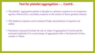  The platelet aggregation pattern is thought as a primary response to an exogenous
agonist, followed by a secondary response to the release of dense granule contents.
 This biphasic response can be masked if high concentrations of agonists are
added.
 Parameters measured include the rate or slope of aggregation (%/min) and the
maximal amplitude (%) or percentage of aggregation after a fixed period of time,
usually 6–10min.
Test for platelet aggregation ~ .. Cont’d..
 