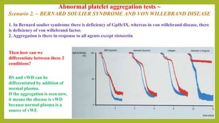 Abnormal platelet aggregation tests ~
Scenario 2. ~ BERNARD SOULIER SYNDROME AND VON WILLEBRAND DISEASE
1. In Bernard soulier syndrome there is deficiency of GpIb/IX, whereas in von willebrand disease, there
is deficiency of von willebrand factor.
2. Aggregation is there in response to all agents except ristocetin
BS and vWD can be
differentiated by addition of
normal plasma.
If the aggregation is seen now,
it means the disease is vWD
because normal plasma is a
source of vWF.
Then how can we
differentiate between these 2
conditions?
 