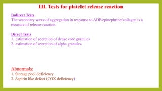 III. Tests for platelet release reaction
Indirect Tests
The secondary wave of aggregation in response to ADP/epinephrine/collagen is a
measure of release reaction.
Direct Tests
1. estimation of secretion of dense core granules
2. estimation of secretion of alpha granules
Abnormals:
1. Storage pool deficiency
2. Aspirin like defect (COX deficiency)
 