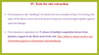 IV. Tests for clot retraction
 Clot retraction is the "shrinking" of a blood clot over a number of days. In so doing, the
edges of the blood vessel wall at the point of injury are slowly brought together again to
repair the damage.
 Clot retraction is dependent on  release of multiple coagulation factors from
platelets trapped in the fibrin mesh of the clot. Thus, failure to retract can be a sign
of thrombocytopenia or Glanzmann’s thrombasthenia.
 