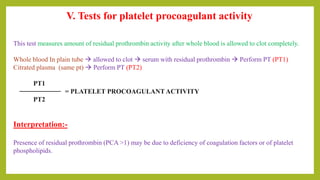V. Tests for platelet procoagulant activity
This test measures amount of residual prothrombin activity after whole blood is allowed to clot completely.
Whole blood In plain tube  allowed to clot  serum with residual prothrombin  Perform PT (PT1)
Citrated plasma (same pt)  Perform PT (PT2)
PT1
= PLATELET PROCOAGULANT ACTIVITY
PT2
Interpretation:-
Presence of residual prothrombin (PCA >1) may be due to deficiency of coagulation factors or of platelet
phospholipids.
 