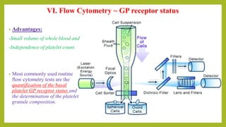 • Advantages:
-Small volume of whole blood and
-Independence of platelet count.
• Most commonly used routine
flow cytometry tests are the
quantification of the basal
platelet GP receptor status and
the determination of the platelet
granule composition.
VI. Flow Cytometry ~ GP receptor status
 
