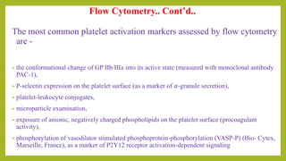 The most common platelet activation markers assessed by flow cytometry
are -
• the conformational change of GP IIb/IIIa into its active state (measured with monoclonal antibody
PAC-1),
• P-selectin expression on the platelet surface (as a marker of 𝛼-granule secretion),
• platelet-leukocyte conjugates,
• microparticle examination,
• exposure of anionic, negatively charged phospholipids on the platelet surface (procoagulant
activity),
• phosphorylation of vasodilator stimulated phosphoprotein-phosphorylation (VASP-P) (Bio- Cytex,
Marseille, France), as a marker of P2Y12 receptor activation-dependent signaling
Flow Cytometry.. Cont’d..
 