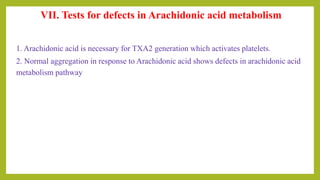 VII. Tests for defects in Arachidonic acid metabolism
1. Arachidonic acid is necessary for TXA2 generation which activates platelets.
2. Normal aggregation in response to Arachidonic acid shows defects in arachidonic acid
metabolism pathway
 