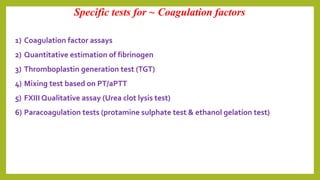 1) Coagulation factor assays
2) Quantitative estimation of fibrinogen
3) Thromboplastin generation test (TGT)
4) Mixing test based on PT/aPTT
5) FXIII Qualitative assay (Urea clot lysis test)
6) Paracoagulation tests (protamine sulphate test & ethanol gelation test)
Specific tests for ~ Coagulation factors
 