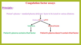Coagulation factor assays
Principle:-
Patient’s plasma + standard plasma deficient factor to be tested in various dilutions
Perform PT and aPTT
NORMAL PROLONGED
Patient’s plasma contains that factor Patient’s plasma doesn’t contain that factor
 
