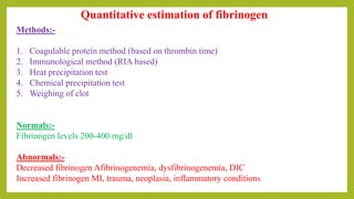 Quantitative estimation of fibrinogen
Methods:-
1. Coagulable protein method (based on thrombin time)
2. Immunological method (RIA based)
3. Heat precipitation test
4. Chemical precipitation test
5. Weighing of clot
Normals:-
Fibrinogen levels 200-400 mg/dl
Abnormals:-
Decreased fibrinogen Afibrinogenemia, dysfibrinogenemia, DIC
Increased fibrinogen MI, trauma, neoplasia, inflammatory conditions
 