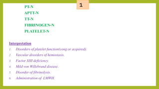 1PT-N
APTT-N
TT-N
FIBRINOGEN-N
PLATELET-N
Interpretation
1. Disorders of platelet function(cong or acquired).
2. Vascular disorders of hemostasis.
3. Factor XIII deficiency.
4. Mild von Willebrand disease.
5. Disorder of fibrinolysis.
6. Administration of LMWH.
 