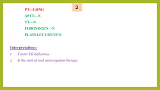2PT—LONG
APTT—N
TT—N
FIBRINOGEN—N
PLATELET COUNT-N
Interpretation:-
1. Factor VII deficiency.
2. At the start of oral anticoagulant therapy.
 