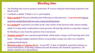 Bleeding time
 The bleeding time assesses primary hemostasis  Assesses adequate functioning of platelets and
blood vessels
 3 methods available  Duke’s, Ivy’s, and template.
 Duke’s method Measures bleeding time following ear lobe puncture ~ is not advocated since it
cannot be standardized and can cause a large local hematoma.
 Ivy’s method 3 punctures are made on the volar surface of the forearm with a lancet (cutting
depth 2-2.5 mm) under standardized venous pressure (40 mm Hg) and the average time required
for bleeding to cease from the puncture sites is measured.
 Template method uses a special surgical blade, which makes a larger cut (5 mm long and 1 mm
deep) ~ Although template method is better, it can produce a large scar and even a keloid in
predisposed individuals.
 Reference range: 2-7 minutes (Ivy’s) ~ in most BT <4 mins. It should be reported in minutes or
nearest half minute. If bleeding continues beyond 20 minutes, BT should be reported as >20
minutes and the test is discontinued.
 