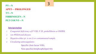 3PT—N
APTT— PROLONGED
TT—N
FIBRINOGEN—N
PLT COUNT—N
Interpretation
1. Congenital deficiency of F VIII, F IX, prekallikrein or HMWK.
2. von Willebrand disease.
3. Heparin-either pt. is on t/t or contaminated sample.
4. Circulating anticoagulants-
Specific (Anti factor VIII).
Non-specific(Antiphospholipid Ab).
 