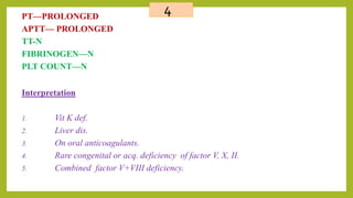 4PT—PROLONGED
APTT— PROLONGED
TT-N
FIBRINOGEN—N
PLT COUNT—N
Interpretation
1. Vit K def.
2. Liver dis.
3. On oral anticoagulants.
4. Rare congenital or acq. deficiency of factor V, X, II.
5. Combined factor V+VIII deficiency.
 