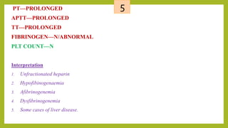 5PT—PROLONGED
APTT—PROLONGED
TT—PROLONGED
FIBRINOGEN—N/ABNORMAL
PLT COUNT—N
Interpretation
1. Unfractionated heparin
2. Hypofibinogenaemia
3. Afibrinogenemia
4. Dysfibrinogenemia
5. Some cases of liver disease.
 