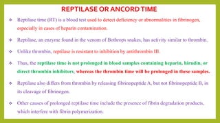 Reptilase time (RT) is a blood test used to detect deficiency or abnormalities in fibrinogen,
especially in cases of heparin contamination.
 Reptilase, an enzyme found in the venom of Bothrops snakes, has activity similar to thrombin.
 Unlike thrombin, reptilase is resistant to inhibition by antithrombin III.
 Thus, the reptilase time is not prolonged in blood samples containing heparin, hirudin, or
direct thrombin inhibitors, whereas the thrombin time will be prolonged in these samples.
 Reptilase also differs from thrombin by releasing fibrinopeptide A, but not fibrinopeptide B, in
its cleavage of fibrinogen.
 Other causes of prolonged reptilase time include the presence of fibrin degradation products,
which interfere with fibrin polymerization.
REPTILASE OR ANCORDTIME
 