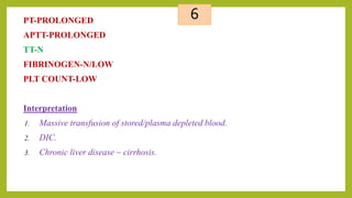 6PT-PROLONGED
APTT-PROLONGED
TT-N
FIBRINOGEN-N/LOW
PLT COUNT-LOW
Interpretation
1. Massive transfusion of stored/plasma depleted blood.
2. DIC.
3. Chronic liver disease ~ cirrhosis.
 