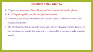 Bleeding time.. cont’d..
 BT provides a measure of the efficiency of the vascular and platelet phases.
 So BT is prolonged in vascular and platelet disorders.
 However, it can’t discriminate between vascular defects, thrombocytopenia, and
platelet dysfunction.
 The bleeding time leaves much to be desired in terms of reproducibility, because no
two skin areas are exactly the same and it is impossible to produce a truly standard
wound.
 