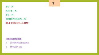 7
PT—N
APTT—N
TT—N
FIBRINOGEN—N
PLT COUNT—LOW
Interpretation
1. Thrombocytopenia.
2. Heparin use.
 