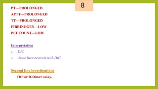 8PT—PROLONGED
APTT—PROLONGED
TT—PROLONGED
FIBRINOGEN—LOW
PLT COUNT—LOW
Interpretation
1. DIC
2. Acute liver necrosis with DIC.
Second line investigations
FDP or D-Dimer assay.
 
