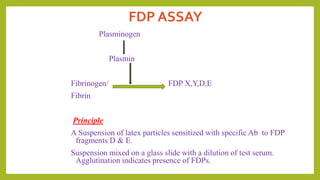 FDP ASSAY
Plasminogen
Plasmin
Fibrinogen/ FDP X,Y,D,E
Fibrin
Principle
A Suspension of latex particles sensitized with specific Ab to FDP
fragments D & E.
Suspension mixed on a glass slide with a dilution of test serum.
Agglutination indicates presence of FDPs.
 