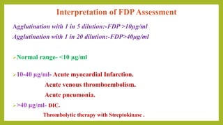 Interpretation of FDPAssessment
Agglutination with 1 in 5 dilution:-FDP >10µg/ml
Agglutination with 1 in 20 dilution:-FDP>40µg/ml
Normal range- <10 µg/ml
10-40 µg/ml- Acute myocardial Infarction.
Acute venous thromboembolism.
Acute pneumonia.
>40 µg/ml- DIC.
Thrombolytic therapy with Streptokinase .
 