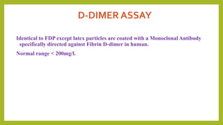 D-DIMER ASSAY
Identical to FDP except latex particles are coated with a Monoclonal Antibody
specifically directed against Fibrin D-dimer in human.
Normal range < 200mg/l.
 