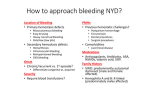 How to approach bleeding NYD?
Location of Bleeding
• Primary hemostasis defects
• Mucocutaneous bleeding
• Easy bruising
• Heavy menstrual bleeding
• Petichiae (low plts)
• Secondary hemostasis defects
• Hemarthrosis
• Intramuscular bleeding
• Retroperitoneal bleeding
• CNS bleeding
Onset
• Chronic/recurrent vs. 1st episode?
• Differentiate congenital vs. acquired
Severity
• Require blood transfusions?
PMHx
• Previous hemostatic challenges?
• Postpartum hemorrhage
• Circumcision
• Dental procedures
• Surgical procedures
• Comorbidities
• Liver/renal disease
Medications
• Anticoagulants, Antibiotics, ASA,
NSAIDs, valproic acid, SSRI
Family History
• VWD: predominantly autosomal
dominant (male and female
affected)
• Hemophilia A and B: X-linked
(predominately males affected)
 