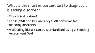 What is the most important test to diagnose a
bleeding disorder?
• The clinical history!
• The PT/INR and PTT are only 1-2% sensitive for
bleeding disorders
• A bleeding history can be standardised using a Bleeding
Assessment Tool
 