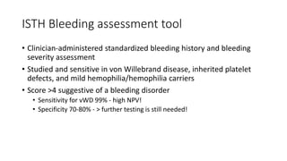 ISTH Bleeding assessment tool
• Clinician-administered standardized bleeding history and bleeding
severity assessment
• Studied and sensitive in von Willebrand disease, inherited platelet
defects, and mild hemophilia/hemophilia carriers
• Score >4 suggestive of a bleeding disorder
• Sensitivity for vWD 99% - high NPV!
• Specificity 70-80% - > further testing is still needed!
 