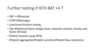 Further testing if ISTH BAT >4 ?
• CBC + differential
• PT/PTT/fibrinogen
• Liver/renal function testing
• Von Willebrand factor antigen level, ristocetin cofactor activity, and
factor VIII level
• Platelet function assay (PFA)
• (Platelet aggregation/Platelet secretion/Platelet flow cytometry)
 