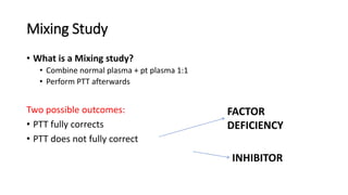 Mixing Study
• What is a Mixing study?
• Combine normal plasma + pt plasma 1:1
• Perform PTT afterwards
Two possible outcomes:
• PTT fully corrects
• PTT does not fully correct
INHIBITOR
FACTOR
DEFICIENCY
 
