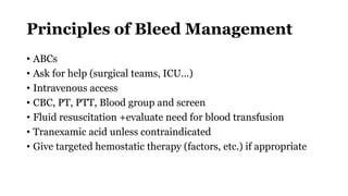 Principles of Bleed Management
• ABCs
• Ask for help (surgical teams, ICU…)
• Intravenous access
• CBC, PT, PTT, Blood group and screen
• Fluid resuscitation +evaluate need for blood transfusion
• Tranexamic acid unless contraindicated
• Give targeted hemostatic therapy (factors, etc.) if appropriate
 