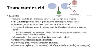 Tranexamic acid
• Evidence
• Trauma (CRASH-2) – improves survival if given <3h from trauma
• TBI (CRASH-3) – treatment <3 hrs reduces head injury related death
• Obstetrics (WOMAN) – reduces death in PPH if given ASAP
• Peri-procedural – decrease blood loss, need for blood transfusions, mortality
benefit
• Elective c-section, TKA, orthognatic surgery, cardiac surgery, spinal surgeries, TURP,
hemophilia and dental extractions
• Menorrhagia – decreased bleeding, improved quality of life
• SAH: decreased rebleeding and mortality
• GI bleeding: trend towards decreased mortality
• Cancer: safe to give and no increased risk of thrombosis or death (meta-analysis)
https://doi.org/10.1016/j.transproceed.2015.05.027.
 