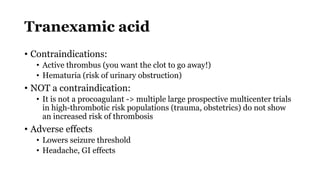 Tranexamic acid
• Contraindications:
• Active thrombus (you want the clot to go away!)
• Hematuria (risk of urinary obstruction)
• NOT a contraindication:
• It is not a procoagulant -> multiple large prospective multicenter trials
in high-thrombotic risk populations (trauma, obstetrics) do not show
an increased risk of thrombosis
• Adverse effects
• Lowers seizure threshold
• Headache, GI effects
 