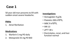Case 1
50 year old man presents to ER with
sudden onset severe headache.
PMHx
1. Atrial fibrillation
Medications
1. Warfarin 5 mg PO daily
2. Metoprolol 25 mg PO BID
Investigations
• Hemoglobin 9 g/dL
• Platelets 200 x109/L
• WBC 9 x109/L
• INR 13
• aPTT 38 s
• Electrolytes, renal, and liver
function normal
 