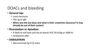 DOACs and bleeding
• General tips
• Local measures
• TXA 1g IV q8h
• When was the last dose and what is their creatinine clearance? It may
already be out of their system!
• Rivaroxaban or Apixaban
• If likely to still have anti-Xa on board: PCC 50 IU/kg or 2000 IU
• (andaxanet alfa)
• DABIGATRAN
• Idarucizumab 5g IV (2 vials)
 